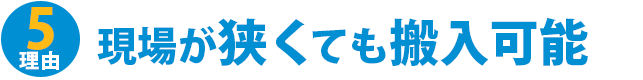 理由5：現場が狭くても搬入可能
